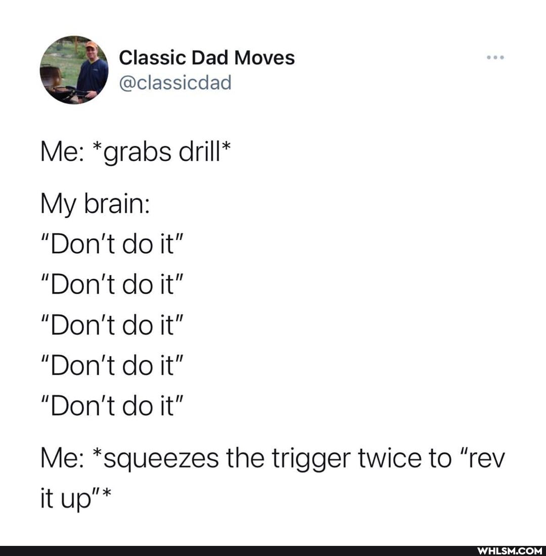 Classic Dad Moves
Me: *grabs drill*
My brain:
"Don't do it"
"Don't do it"
"Don't do it"
"Don't do it"
"Don't do it"
Me: *squeezes the trigger twice to "rev it up"*