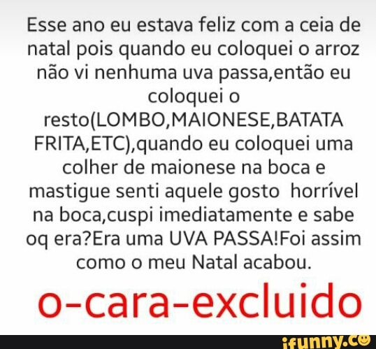 Esse ano eu estava feliz com a ceia de
natal pois quando eu coloquei o arroz
não vi nenhuma uva passa,então eu
coloquei
resto(LOMBO,MAIONESE, BATATA
FRITA,ETC),quando eu coloquei uma
colher de maionese na boca e
mastigue senti aquele gosto horrível
na boca,cuspi imediatamente e sabe
oq era?Era uma UVA PASSA!Foi assim
como o meu Natal acabou.
o-cara-excluido