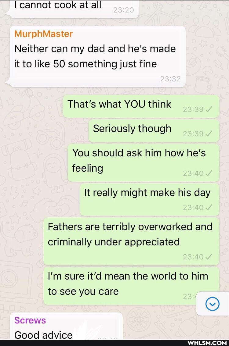 I cannot cook at all
MurphMaster
Neither can my dad and he's made it to like SO something just fine
That's what YOU think
Seriously though
You should ask him how he's feeling
It really might make his day
Fathers are terribly overworked and criminally under appreciated
I'm sure it'd mean the world to him to see you care
Screws