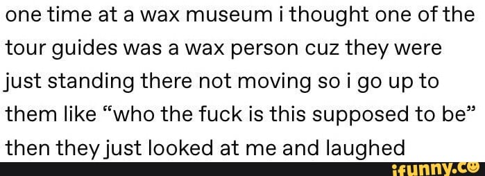 one time at a wax museum ithought one of the
tour guides was a wax person cuz they were
just standing there not moving so i go up to
them like “who the fuck is this supposed to be”
then theyjust looked at me and laughed