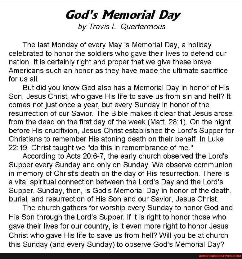 God's Memorial Day
by Travis L. Quertermous
The last Monday of every May is Memorial Day, a holiday celebrated to honor the soldiers who gave their lives to defend our nation. It is certainly right and proper that we give these brave
Americans such an honor as they have made the ultimate sacrifice for us all.
But did you know God also has a Memorial Day in honor of His
Son, Jesus Christ, who gave His life to save us from sin and hell? It comes not just once a year, but every Sunday in honor of the resurrection of our Savior. The Bible makes it clear that Jesus arose from the dead on the first day of the week (Matt. 28; On the night before His crucifixion, Jesus Christ established the Lord's Supper for
Christians to remember His atoning death on their behalf. In Luke
Christ taught we "do this in remembrance of me."
According to Acts the early church observed the Lord's
Supper every Sunday and only on Sunday. We observe communion in memory of Christ's death on the day of His resurrection. There is a vital spiritual connection between the Lord's Day and the Lord's
Supper. Sunday, then, is God's Memorial Day in honor of the death, burial, and resurrection of His Son and our Savior, Jesus Christ.
The church gathers for worship every Sunday to honor God and
His Son through the Lord's Supper. If it is right to honor those who gave their lives for our country, is it even more right to honor Jesus
Christ who gave His life to save us from hell? Will you be at church this Sunday (and every Sunday) to observe God's Memorial Day?
