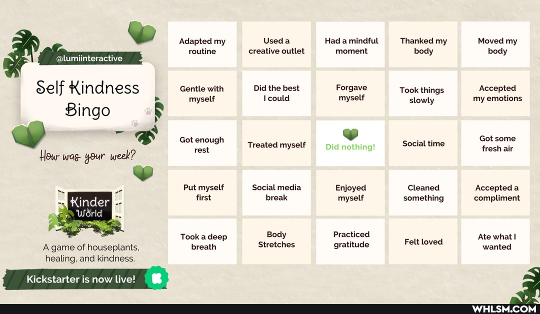 Self Kindness
Bingo
How wag- your week?
KinderI
Werld
A game of houseplants, healing, and kindness.
Kickstarter is now live!
Adapted my routine
Gentle with myself
Got enough rest
Put myself first
Took a deep breath
Used creative outlet
Did the best could
Treated myself
Social media break
Body
Stretches
Had a mindful moment
Forgave myself
we
Did nothing!
Enjoyed myself
Practiced gratitude
Thanked my body
Took things slowly
Social time
Cleaned something
Felt loved
Moved my body
Accepted my emotions
Got some fresh air
Accepteda compliment
Ate what wanted
