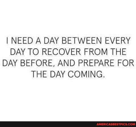 I NEED A DAY BETWEEN EVERY DAY TO RECOVER FROM THE DAY BEFORE, AND PREPARE FOR THE DAY COMING.