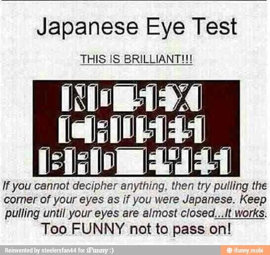 Japanese Eye Test
THIS IS BRILLIANTH!
If you cannot decipher anything, then try pulling the
corner of your eyes as if you were Japanese. Keep
pulling until your eyes are almost closed...lt works.
Too FUNNY not to pass on!