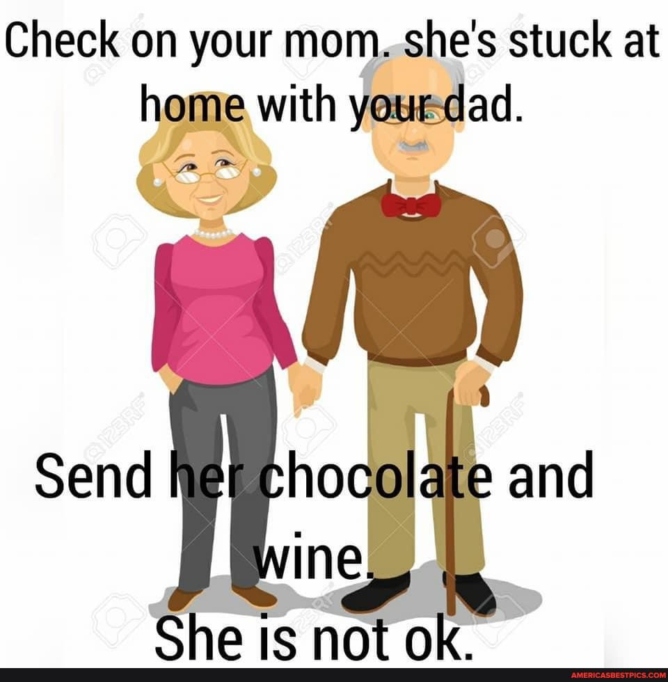 Check on your mom..she's stuck at hom e with yeuedad.