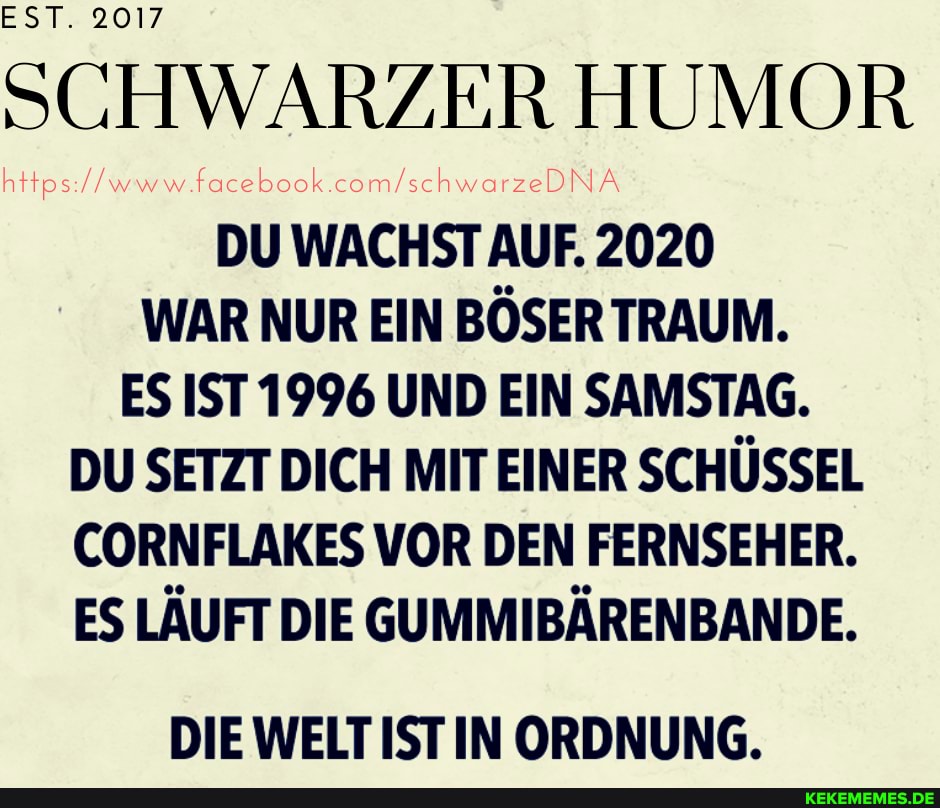 EST. 2017
SCHWARZER HUMOR
DU WACHST AUF. 2020
WAR NUR EIN BÖSER TRAUM.
ES IST 1996 UND EIN SAMSTAG.
DU SETZT DICH MIT EINER SCHÜSSEL CORNFLAKES VOR DEN FERNSEHER.
ES LÄUFT DIE GUMMIBÄRENBANDE.
DIE WELT IST IN ORDNUNG.