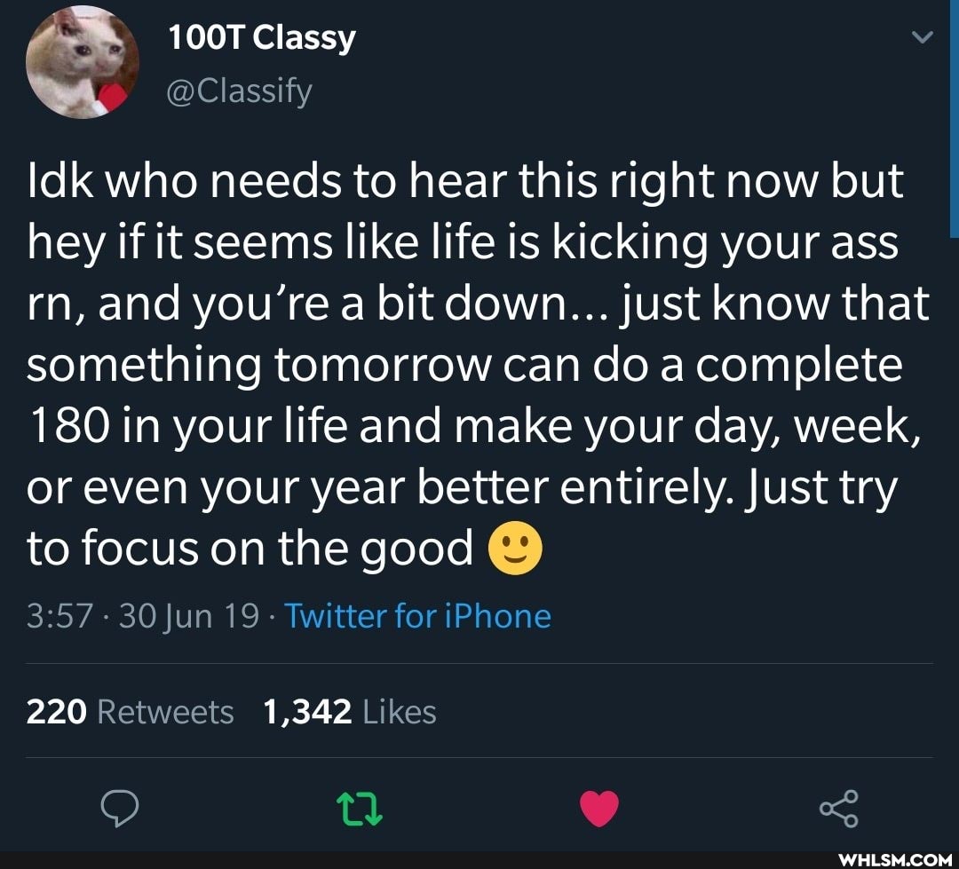 100T Classy
@Classify
Idk who needs to hear this right now but hey if it seems like life is kicking your ass rn, and you're a bit down... just know that something tomorrow can do a complete
180 in your life and make your day, week, or even your year better entirely. Just try to focus on the good
- 30 Jun 19 Twitter for iPhone
220 1,342