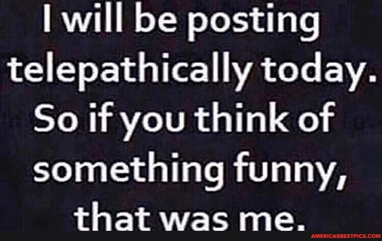will be posting telepathically today.
So if you think of
something funny,