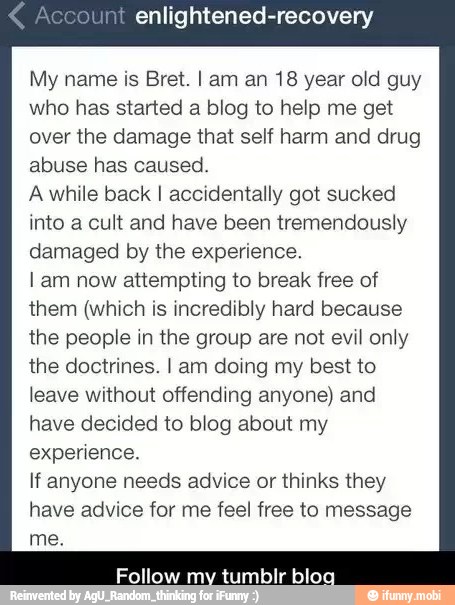 enlightened-recovery
My name is Bret. I am an 18 year old guy
who has started a blog to help me get
over the damage that self harm and drug
abuse has caused.
Awhile back I accidentally got sucked
into a cult and have been tremendously
damaged by the experience.
I am now attempting to break free of
them (which is incredibly hard because
the people in the group are not evil only
the doctrines. I am doing my best to
leave without offending anyone) and
have decided to blog about my
experience.
If anyone needs advice or thinks they
have advice for me feel free to message