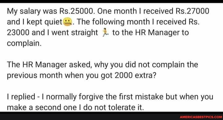 My salary was Rs.25000. One month I received Rs.27000 and I kept quiet The following month I received Rs.
23000 and went straight to the HR Manager to complain.
The HR Manager asked, why you did not complain the previous month when you got 2000 extra?
I replied - I normally forgive the first mistake but when you make a second one I do not tolerate it.