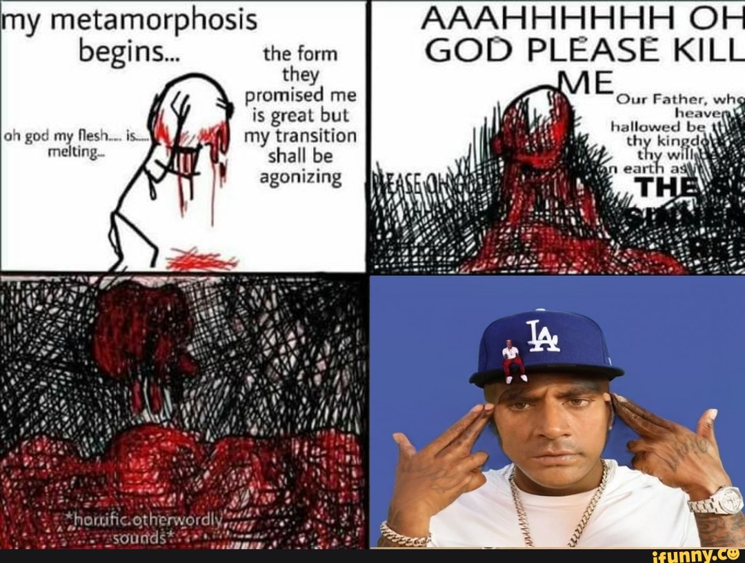 my metamorphosis AAAHHHHHH O
begins... the form they promised me is great but oh god my flesh... is... fy my transition thy kingd
GOD PLEASE KILL Father, melting. shall be thy will
agonizing