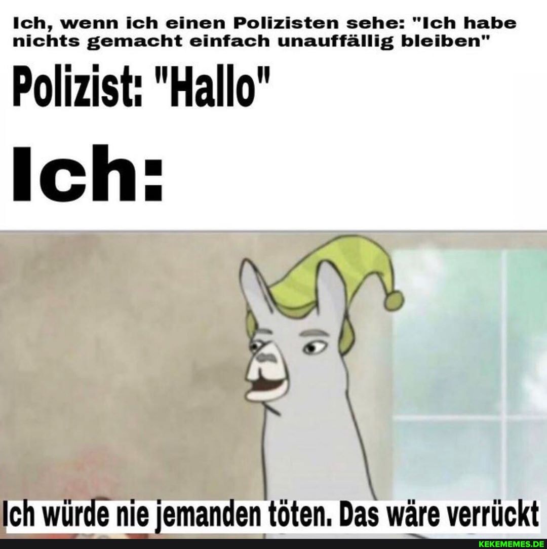 Ich, wenn ich einen Polizisten sehe: "Ich habe nichts gemacht einfach unauffällig bleiben"
Polizist: "Hallo"
Ich:
Ich würde nie iemanden töten. Das wäre verrückt