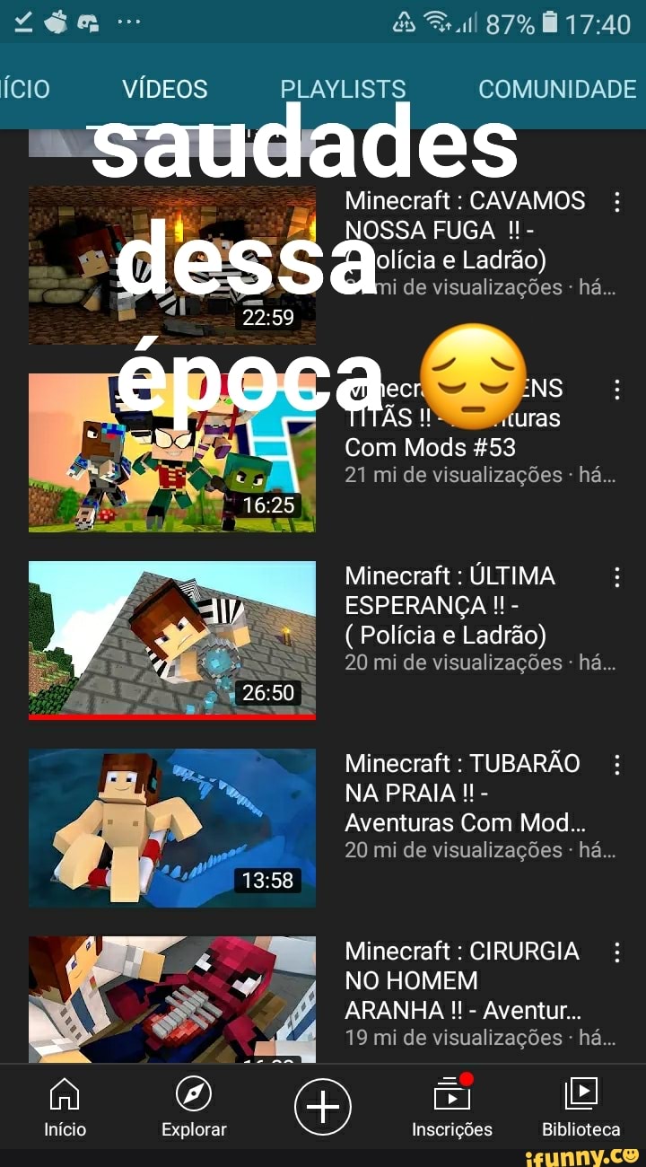 Ício
Início
VÍDEOS
Explorar
PLAYLISTS
lr
Inscrições Biblioteca
87%
COMUNIDADE
des
Minecraft : CAVAMOS NOSSA FUGA - olícia e Ladrão) i de visualizações - há...
I uras
NS
Com Mods &53
21 mi de visualizações - há...
Minecraft : ÚLTIMA ESPERANÇA -
(Polícia e Ladrão)
20 mi de visualizações - há...
Minecraft : TUBARÃO NA PRAIA -
Aventuras Com Mod...
20 mi de visualizações - há...
Minecraft : CIRURGIA NO HOMEM
ARANHA - Aventur...
19 mi de visualizações - há...