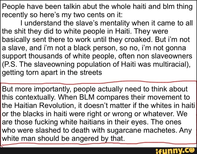 People have been talkin abut the whole haiti and blm thing
recently so here's my two cents on it:
I understand the slave's mentality when it came to all
the shit they did to white people in Haiti. They were
basically sent there to work until they croaked. But i'm not
a slave, and i'm not a black person, so no, i'm not gonna
support thousands of white people, often non slaveowners
(P.S. The slaveowning population of Haiti was multiracial),
getting torn apart in the streets
But more importantly, people actually need to think about
this contextually. When BLM compares their movement to
the Haitian Revolution, it doesn't matter if the whites in haiti
or the blacks in haiti were right or wrong or whatever. We
are those fucking white haitians in their eyes. The ones
who were slashed to death with sugarcane machetes. Any
white man should be angered by that.