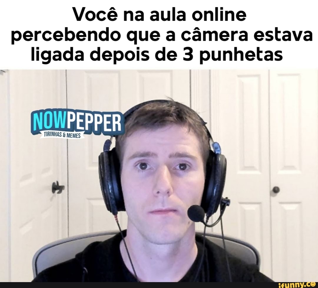 Você na aula online
percebendo que a câmera estava
ligada depois de 3 punhetas