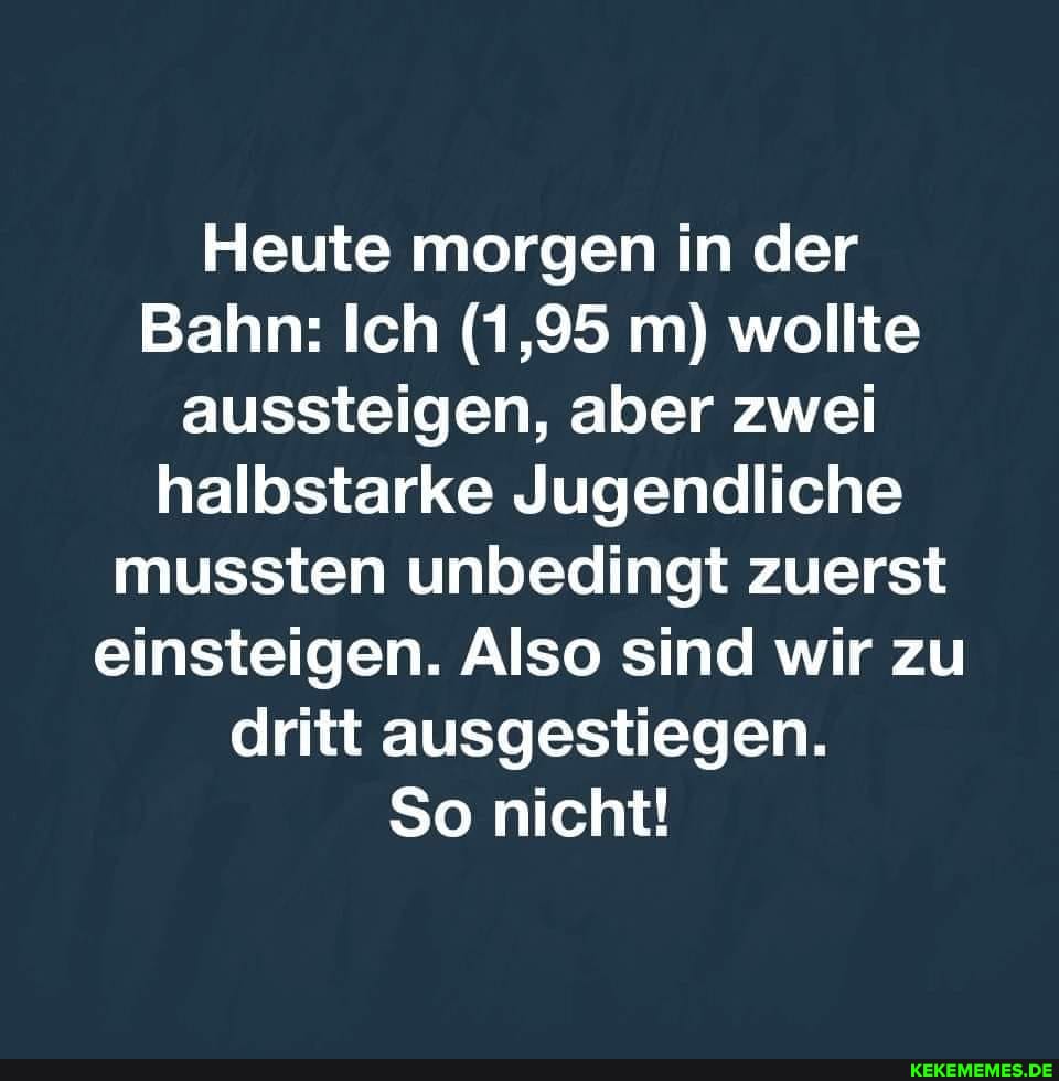 Heute morgen in der
Bahn: Ich (1,95 m) wollte aussteigen, aber zwei halbstarke Jugendliche mussten unbedingt zuerst einsteigen. Also sind wir zu dritt ausgestiegen.
So nicht!
