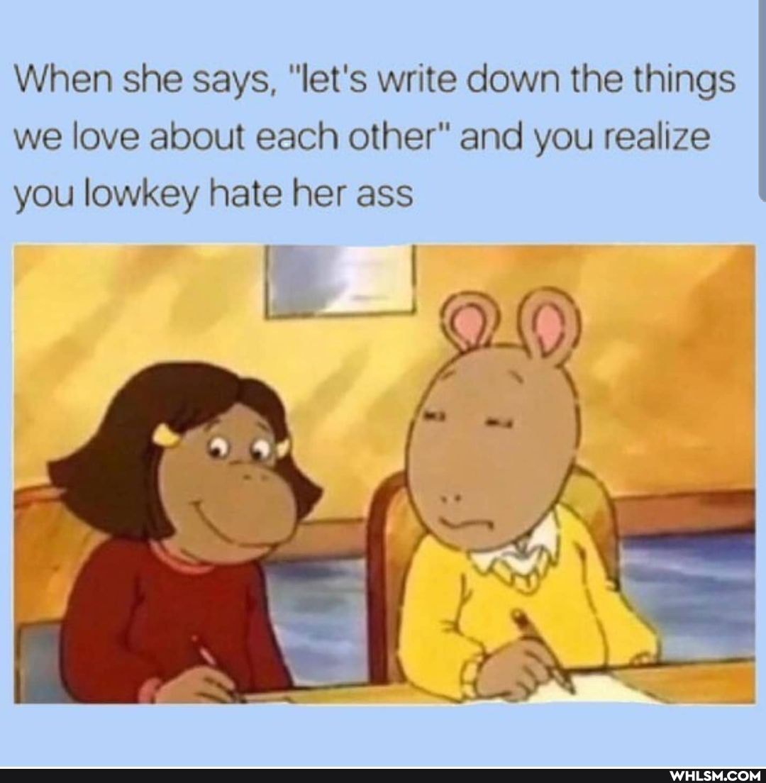 When she says, "let's write down the things we love about each other" and you realize you lowkey hate her ass