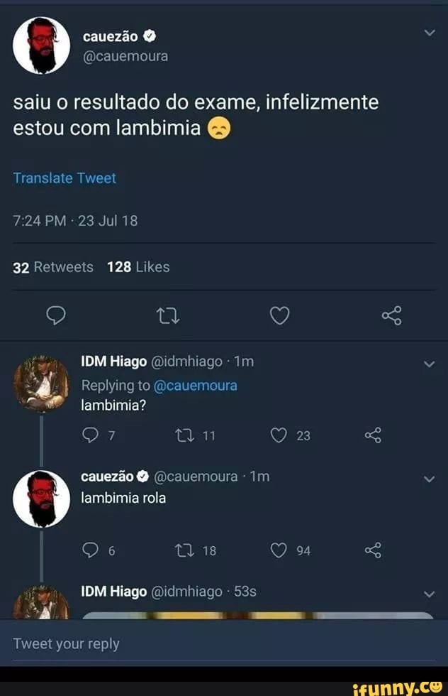 MB
cauezão @cauemoura
saiu o resultado do exame, infelizmente
estou com lambimia O
Translate Tweet
7:24 PM
32 Retweets 128 Likes
IDM Hiago @idmhiago I Replying to @cauemoura
lambimia?
O 7 eal QO 23
lambimia rola
IDM Hiago @idmhiago