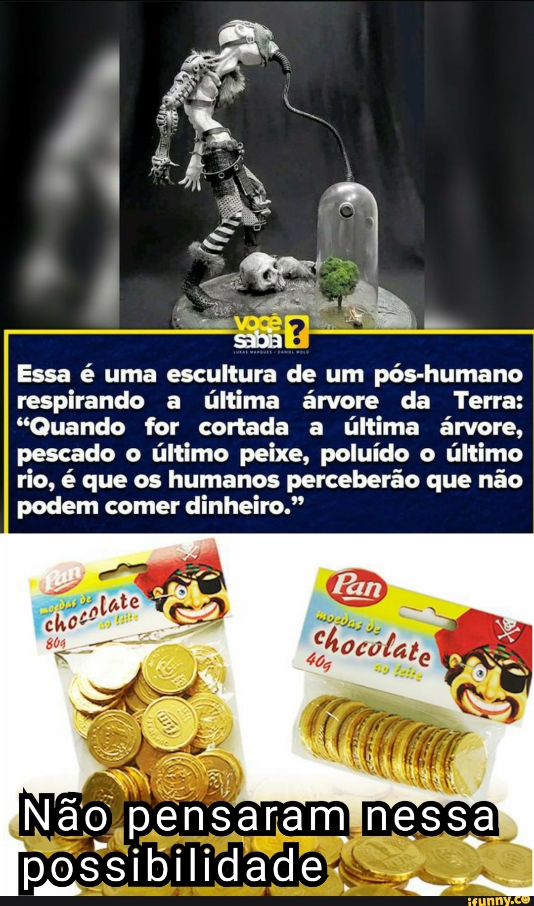 Essa é uma escultura de um pós-humano respirando a última árvore da Terra:
"Quando for cortada a última árvore, pescado o último peixe, poluído o último
rio, é que os humanos perceberão que não podem comer dinheiro."
Não pensaram nessa