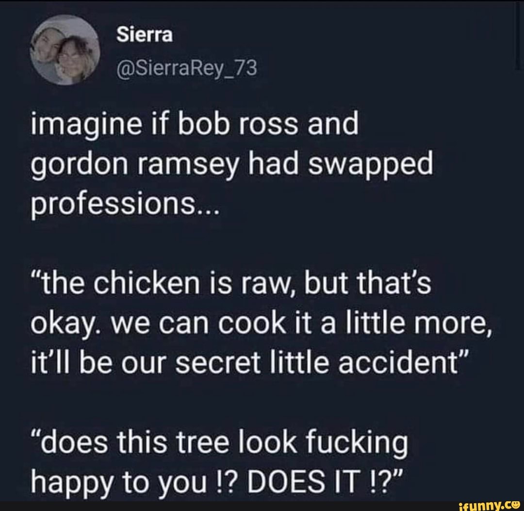 Sierra
imagine if bob ross and gordon ramsey had swapped professions...
"the chicken is raw, but that's okay. we can cook it a little more, it'll be our secret little accident"
"does this tree look fucking happy to you DOES IT