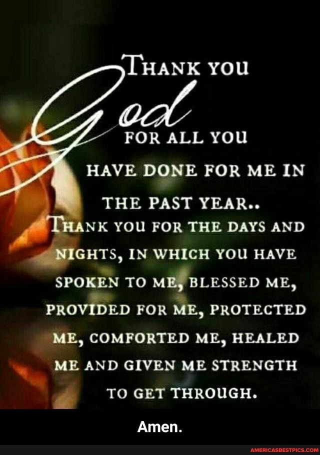 HANK You
FOR ALL you
HAVE DONE FOR ME IN THE PAST YEAR..
NK YOU FOR THE DAYS AND NIGHTS, IN WHICH YOU HAVE SPOKEN TO ME, BLESSED ME,
PROVIDED FOR ME, PROTECTED ME, COMFORTED ME, HEALED ME AND GIVEN ME STRENGTH TO GET THROUGH.
Amen.