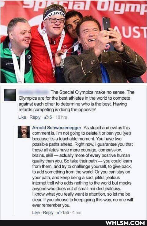 'The Special Olympics make no sense. The
Olympics are for the best athletes in the world to compete against each other to determine who is the best. Having retards competing is doing the opposite!
Like Reply - OS 18 his
Amold Schwarzenegger As stupid and evil as this comment is, I'm not going to delete it or ban you (yet) because it's a teachable moment. You have two possible paths ahead. Right now, I quarantee you that these athletes have more courage, compassion, brains, skill - actually more of every positive human quality than you. So take their path - you could learn ffom them, and try to challenge yourself, to give back, to add something from the world. Or you can stay on your path, and keep being a sad, pitiful, jealous intemet troll who adds nothing to the world but mocks anyone who does out of small-minded jealousy.
know what you really wantis attention, so let me be lear. If you choose to keep going this way, no one will ever remember you.
Lik- Reoly