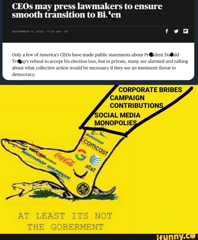 CEOs may press lawmakers to ensure smooth transition to Bi.'en
Only a few of America's CEOs have made public statements about refusal to accept his election loss, but in private, many are alarmed and talking about what collective action would be necessary if they see an imminent threat to democracy.
CORPORATE BRIBES
AT LEAST ITS NOT
TRE GOBERMENT