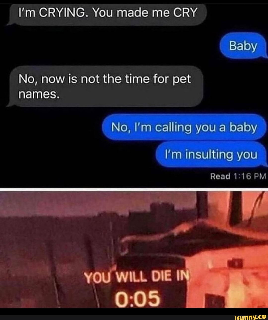 I'm CRYING. You made me CRY Baby
No, now is not the time for pet names.
No, I'm calling you a baby
I'm insulting you
Read 116 PM
WILL