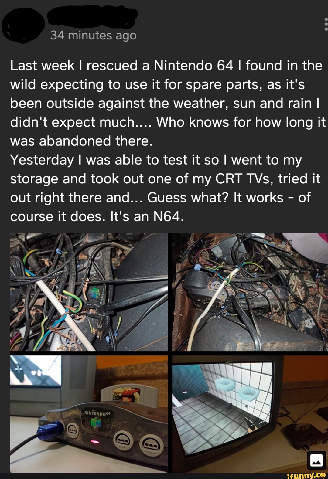 Last week I rescued a Nintendo 64 I found in the
wild expecting to use it for spare parts, as it's
been outside against the weather, sun and rain I
didn't expect much.... Who knows for how long it
was abandoned there.
Yesterday I was able to test it so I went to my
storage and took out one of my CRT TVs, tried it
out right there and... Guess what? It works of
course it does. It's an N64.