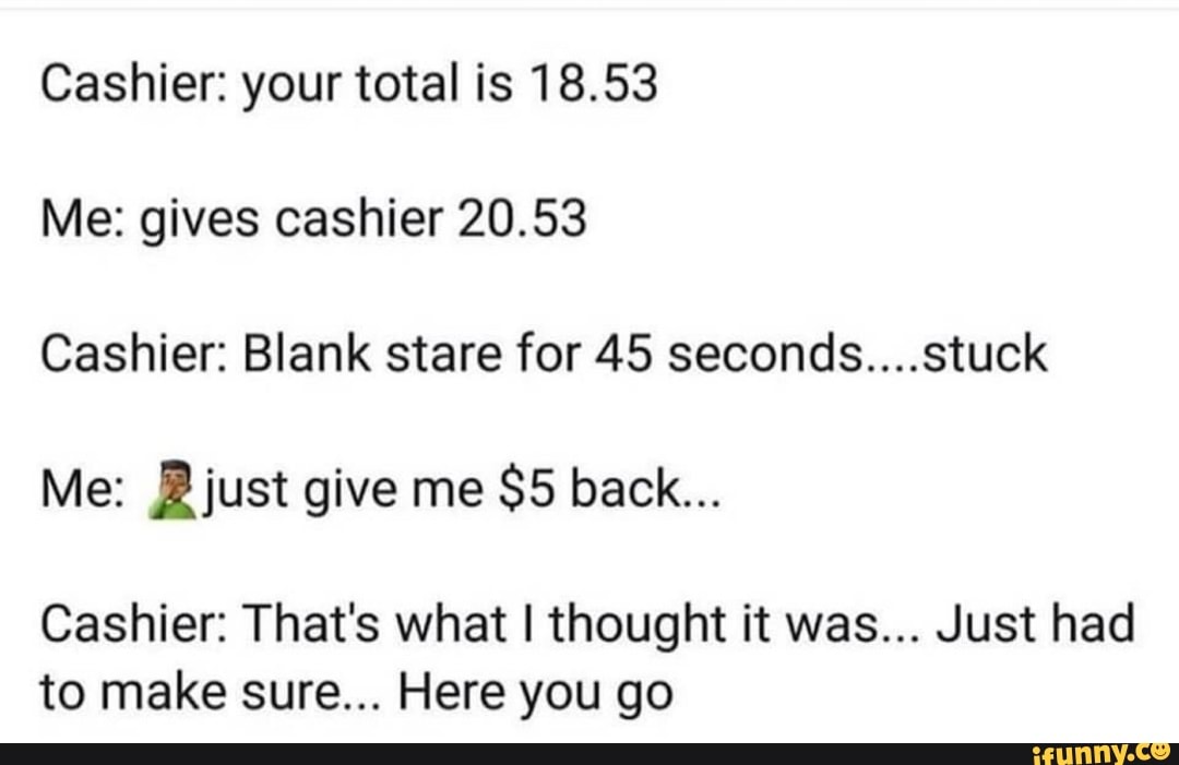 Cashier: your total is 18.53 Me: gives cashier 20.53 Cashier: Blank ...