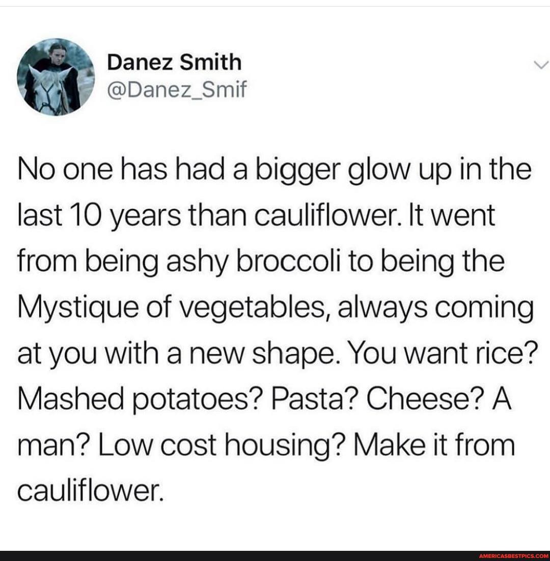 No one has had a bigger glow up in the last 10 years than cauliflower. It went from being ashy broccoli to being the
Mystique of vegetables, always coming at you with a new shape. You want rice?
Mashed potatoes? Pasta? Cheese? A man? Low cost housing? Make it from cauliflower.