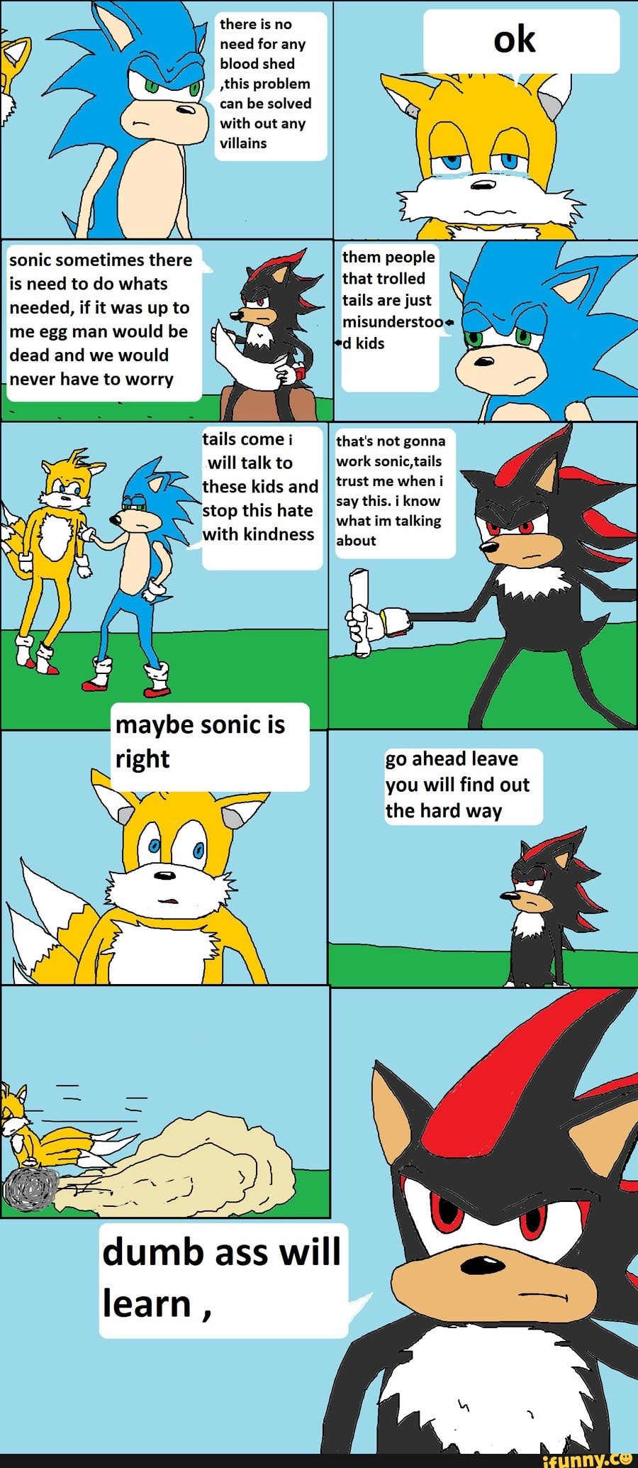 there is no need for any blood shed this problem can be solved with out any villains
them people that trolled
tails are just misunderstooe
id kids
sonic sometimes there is need to do whats
needed, if it was up to me egg man would be dead and we would never have to worry
tails come i will talk to these kids and stop this hate with kindness
that's not gonna work sonic, tails trust me when i say this. i know what im talking
about
sonic
Ne
go ahead leave you will find out the hard way
dumb ass will learn,
