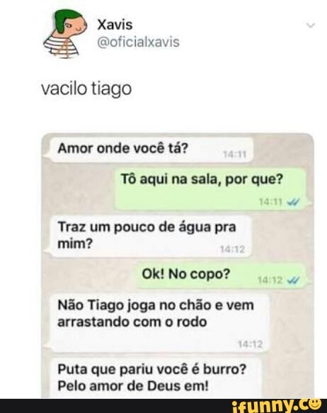 @oficialxavis
vacilo tiago
Amor onde vocé ta?
Tô aqui na sala, por que?
Traz um pouco de água pra
o
Não Tiago joga no chão e vem
arrastando com o rodo
Puta que pariu você é burro?
Pelo amor de Deus em!