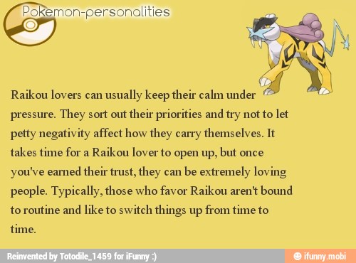 ¢ okemon-personalities
Raikou lovers can
usually keep their calm under
pressure. They sort out
their priorities and try not to let
petty negativity affect how they carry themselves. It
takes time for a
Raikou lover to open up, but once
you've eamed their trust, they can
be extremely loving
people. Typically, those who favor Raikou aren't bound
to routine and
like to switch things up from time to
time.