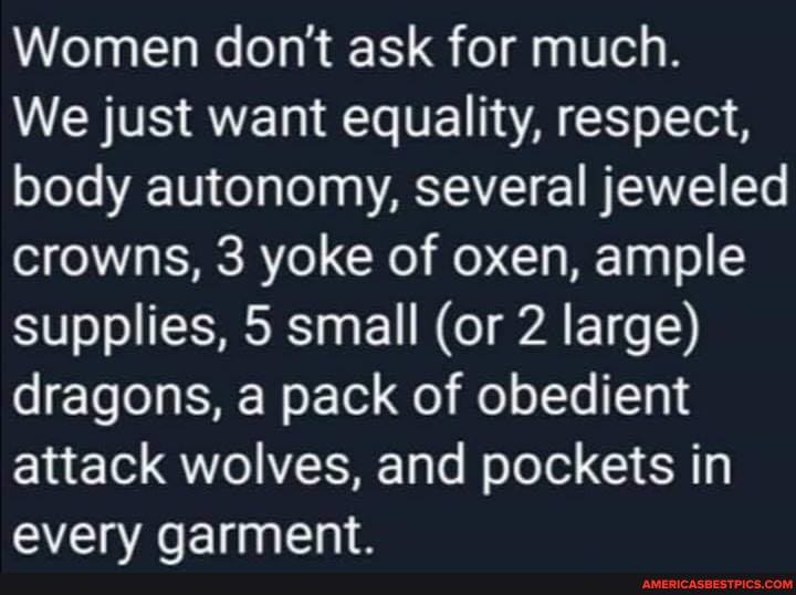 Women don't ask for much.
We just want equality, respect, body autonomy, several jeweled crowns, 3 yoke of oxen, ample supplies, 5 small (or 2 large) dragons, pack of obedient attack wolves, and pockets in
everv qarment.