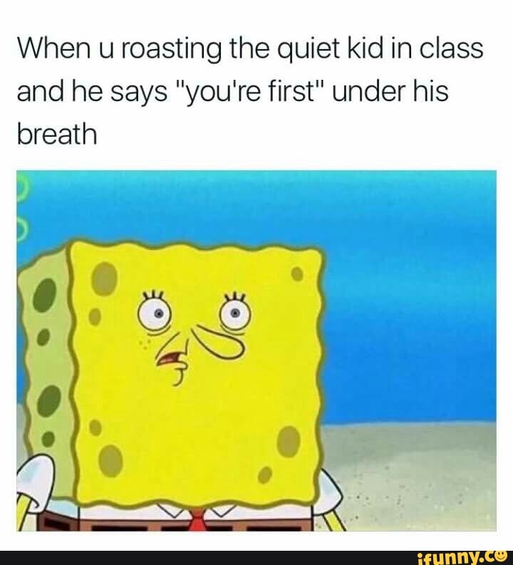 When u roasting the quiet kid in class and he says "you're first" under