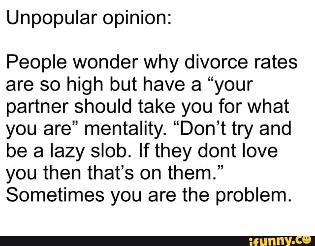 Unpopular opinion:
People wonder why divorce rates
are so high but have a "your
partner should take you for what
you are" mentality. "Don't try and
be a lazy slob. If they dont love
you then that's on them."
Sometimes you are the problem.