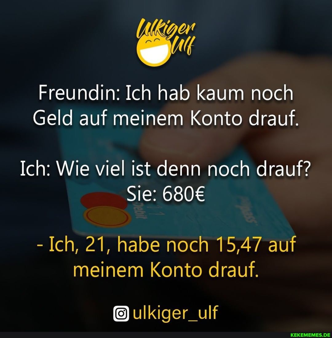 Freundin: Ich hab kaum noch
Geld auf meinem Konto drauf.
Ich: Wie viel ist denn noch drauf?
Sie:
- Ich, 21, habe noch 15,47 auf meinem Konto drauf.
ulkiger_ulf