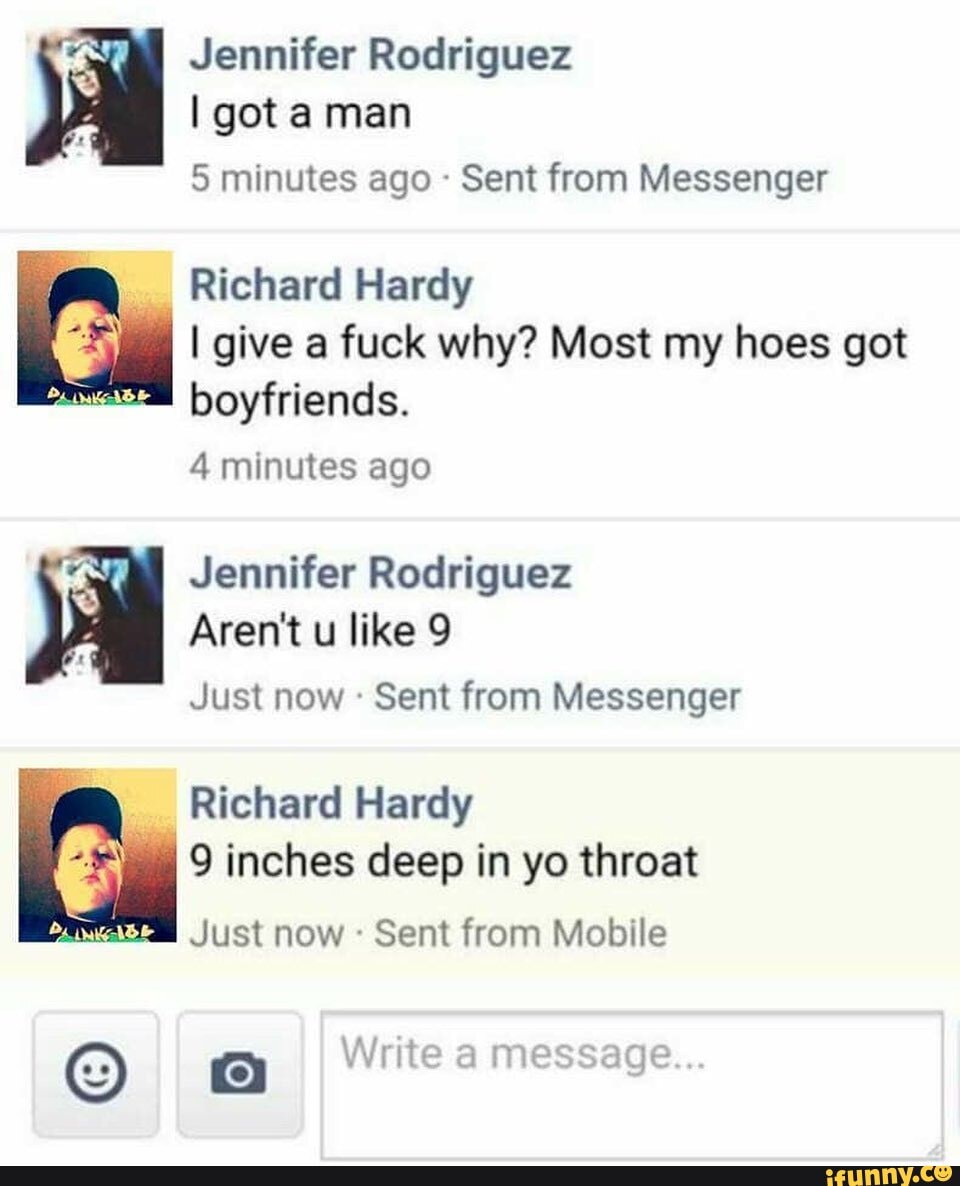 7 Jennifer Rodriguez
5 minutes ago Sent from Messenger
Richard Hardy
I give a fuck why? Most my hoes got
boyfriends.
4 minutes ago
Jennifer Rodriguez
Aren't u like 9
Just now Sent from Messenger
Richard Hardy
9 inches deep in yo throat
Matas Just now Sent from Mobile
© Write a message