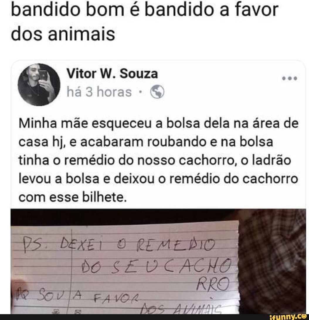 bandido bom é bandido a favor
dos animais
Minha mãe esqueceu a bolsa dela na área de
casa hj, e acabaram roubando e na bolsa
tinha o remédio do nosso cachorro, o ladrão
levou a bolsa e deixou o remédio do cachorro
com esse bilhete.