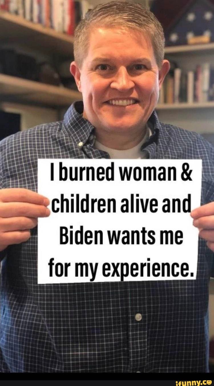 TH t44444
I burned woman &
children alive and
Biden wants me
for my experience.