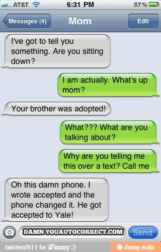 Ive got to tell you
something. Are you sitting
down?
(am actually. What's up
ET
Your brother was adopted!
talking about?
(Why are you telling me
I
this over a text? Call me
Oh this damn phone. I
wrote accepted and the
phone changed it. He got
accepted to Yale!