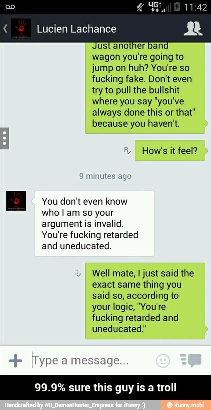 wagon you're going to
jump on huh? You're so
fucking fake. Don't even
try to pull the bullshit
where you say "you've
always done this or that"
because you haven't.
v
How's it feel?
Hg You don't even know
who I am so your
argument is invalid.
You're fucking retarded
and uneducated.
Well mate, I just said the
exact same thing you
said so, according to
your logic, "You're
fucking retarded and
uneducated"
99.9% sure this guy is a troll - 99.9% sure this guy is a troll