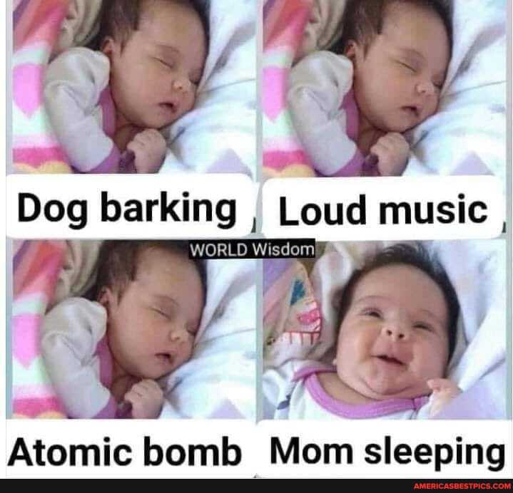 Dog barking , Loud music ,
WORLD
S ~ "
Atomic bomb
homb Mom sleeping