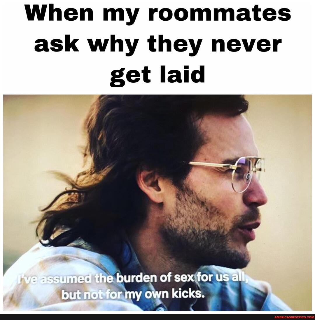 When my roommates ask why they never get laid
ihe.burden of se
but y own kicks.
