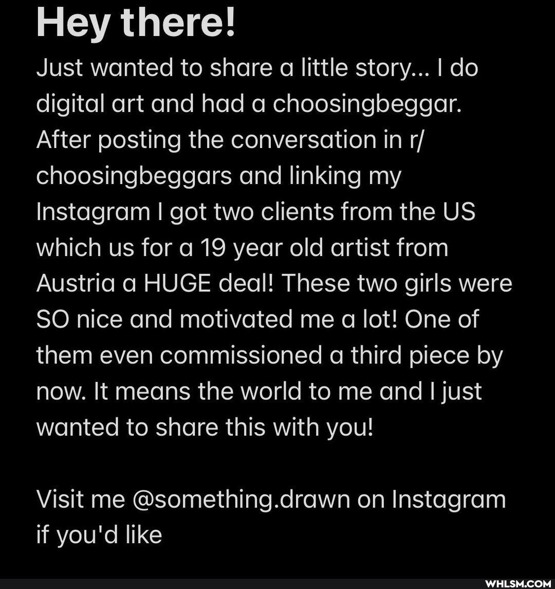 Hey there!
Just wanted to share a little story... I do digital art and had a choosingbeggar.
After posting the conversation in r/ choosingbeggars and linking my
Instagram I got two clients from the US which us for a 19 year old artist from
Austria a HUGE deal! These two girls were
SO nice and motivated me a lot! One of them even commissioned a third piece by now. It means the world to me and I just wanted to share this with you!
Visit me @something.drawn on Instagram if you'd like