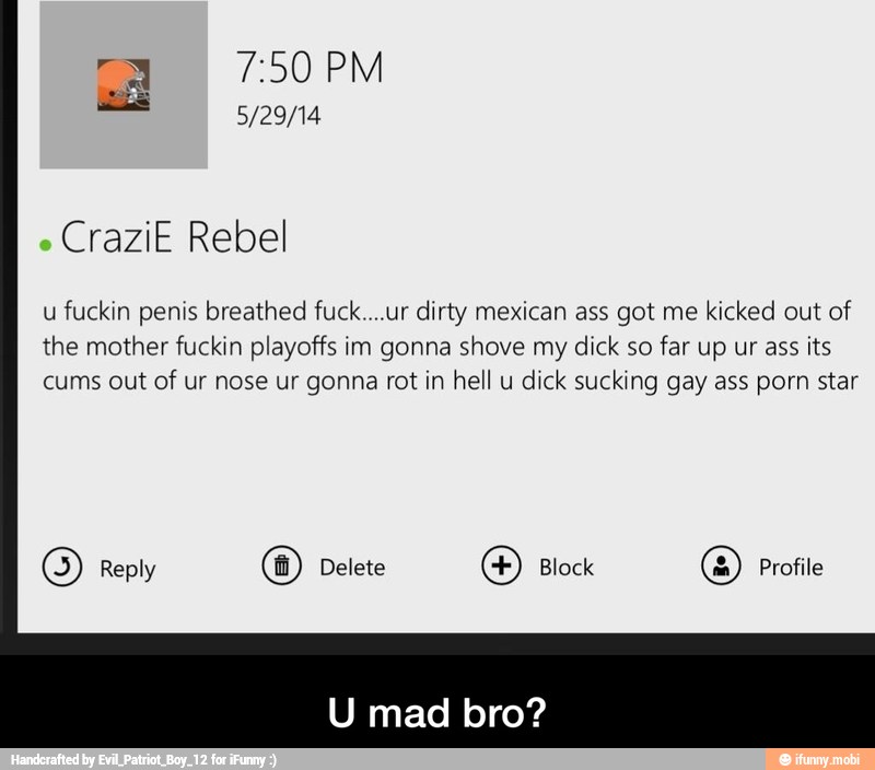 CraziE Rebel
u
fuckin penis breathed fuck....ur dirty mexican ass got me kicked out of
the mother fuckin playoffs im gonna shove my dick so far up ur ass its
cums out
of ur nose ur gonna rot in hell u
dick sucking gay ass porn star
O Reply O Delete
O Block
O Profile - U mad bro?