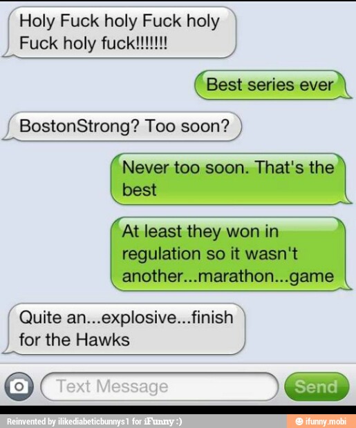 Holy Fuck holy Fuck holy
Best series ever I
BostonStrong? Too soon? Never too soon. That's the
best
At least they won in
regulation so it wasn't
another...marathon...game
Quite an...explosive...finish
for the Hawks
J