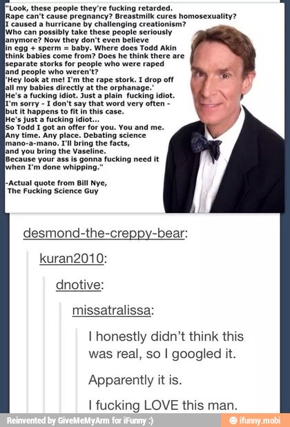 "Look, these people they're fucking retarded.
lRape can't cause pregnancy? Breastmilk cures homosexuality?
caused a hurricane by challenging creationism?
[who can possibly take these people seriously
lanymore? Now they don't even believe
baby. Where does Todd Akin
hink babies come from? Does he think there are
[separate storks for people who were raped
land people who weren't?
[Hey look at me! I'm the rape stork. I drop off
all my babies directly at the orphanage.'
He's 2 fucking idiot. Just a plain fucking idiot.
1 don't say that word very often
happens to fit in
this case.
Jwhen I'm done whipping."
I-Actual quote from Bill Nye,
I honestly didn't think this
was real, so I googled it.
Apparently it is.
I fucking LOVE this man.
