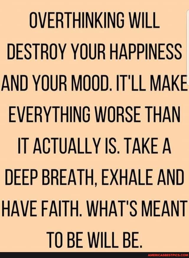 OVERTHINKING WILL DESTROY YOUR HAPPINESS AND YOUR MOOD. IT'LL MAKE EVERYTHING WORSE THAN IT ACTUALLY IS. TAKE A DEEP BREATH, EXHALE AND HAVE FAITH. WHAT'S MEANT TN RE Will RE